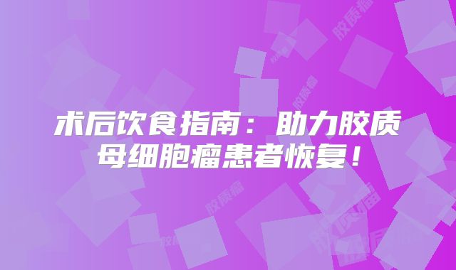 术后饮食指南：助力胶质母细胞瘤患者恢复！