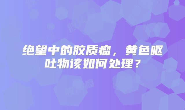 绝望中的胶质瘤，黄色呕吐物该如何处理？
