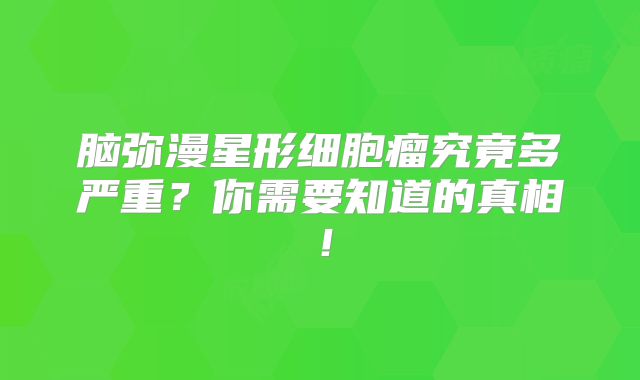 脑弥漫星形细胞瘤究竟多严重？你需要知道的真相！
