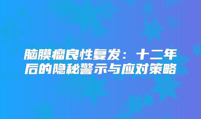 脑膜瘤良性复发：十二年后的隐秘警示与应对策略