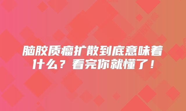 脑胶质瘤扩散到底意味着什么？看完你就懂了！