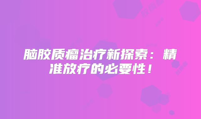 脑胶质瘤治疗新探索：精准放疗的必要性！