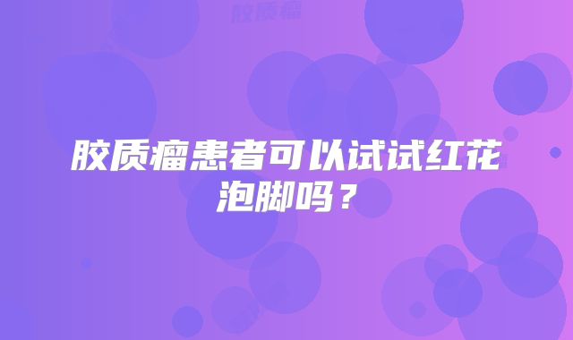 胶质瘤患者可以试试红花泡脚吗？
