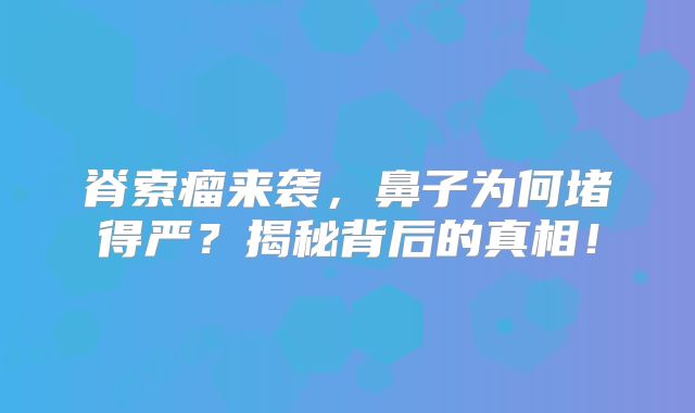 脊索瘤来袭，鼻子为何堵得严？揭秘背后的真相！