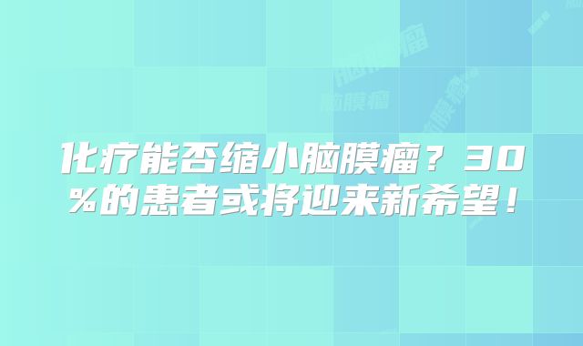化疗能否缩小脑膜瘤？30%的患者或将迎来新希望！