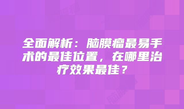 全面解析：脑膜瘤最易手术的最佳位置，在哪里治疗效果最佳？