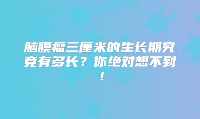 脑膜瘤三厘米的生长期究竟有多长？你绝对想不到！