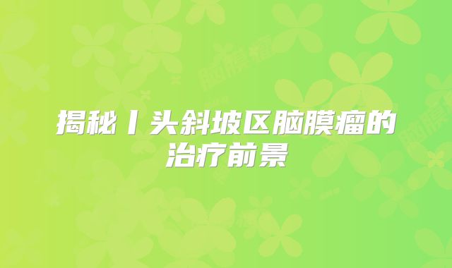 揭秘丨头斜坡区脑膜瘤的治疗前景