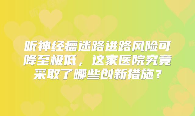 听神经瘤迷路进路风险可降至极低，这家医院究竟采取了哪些创新措施？