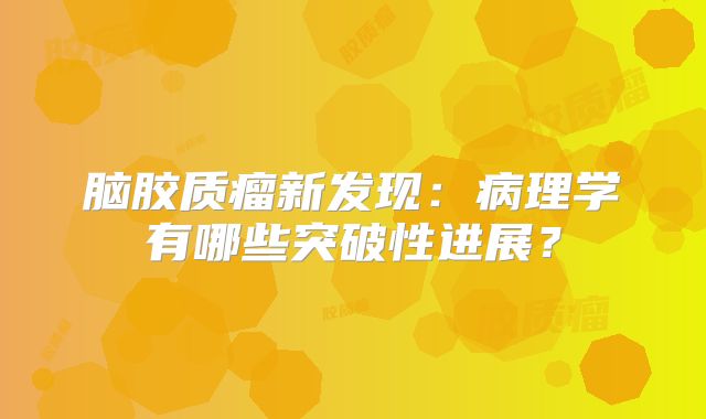 脑胶质瘤新发现：病理学有哪些突破性进展？