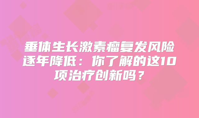 垂体生长激素瘤复发风险逐年降低：你了解的这10项治疗创新吗？