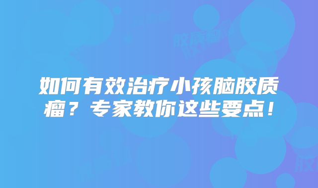 如何有效治疗小孩脑胶质瘤？专家教你这些要点！