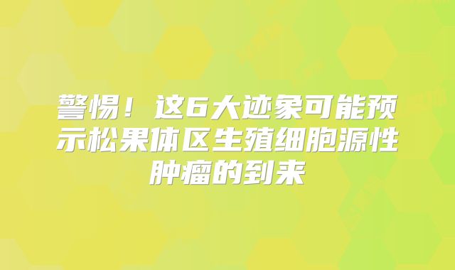 警惕！这6大迹象可能预示松果体区生殖细胞源性肿瘤的到来