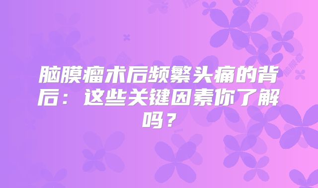 脑膜瘤术后频繁头痛的背后：这些关键因素你了解吗？