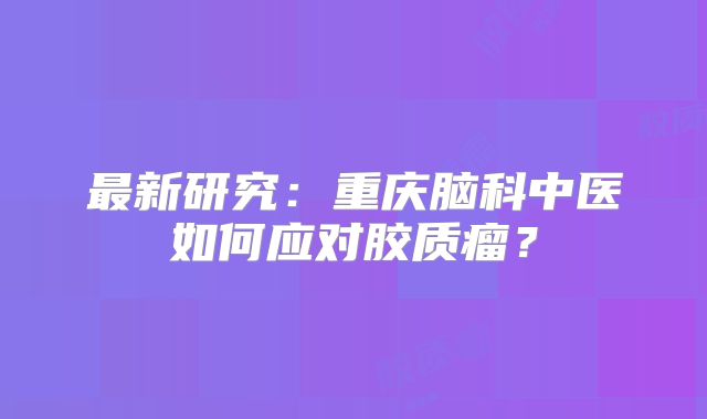最新研究：重庆脑科中医如何应对胶质瘤？