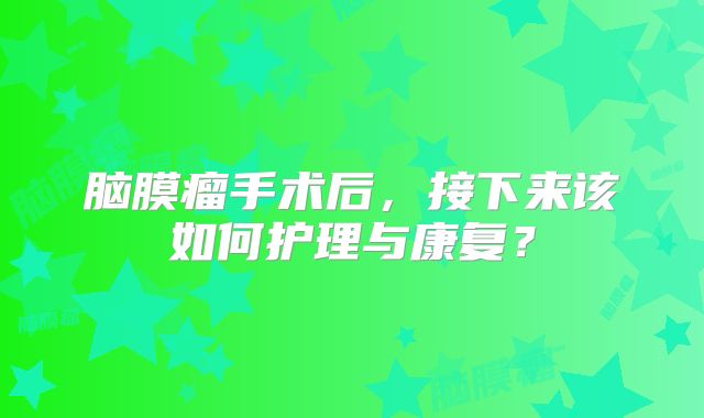 脑膜瘤手术后，接下来该如何护理与康复？