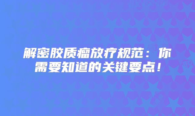 解密胶质瘤放疗规范：你需要知道的关键要点！