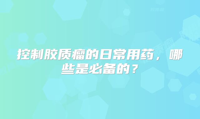 控制胶质瘤的日常用药，哪些是必备的？