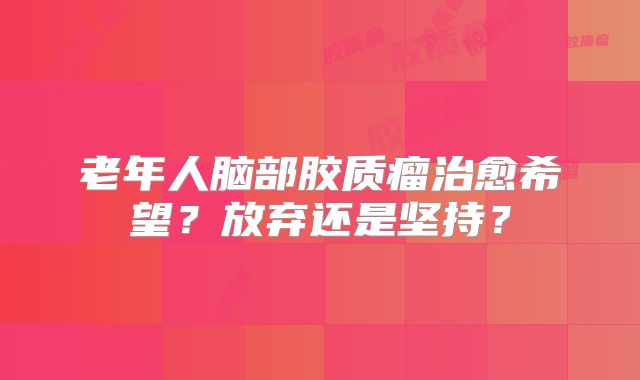 老年人脑部胶质瘤治愈希望？放弃还是坚持？