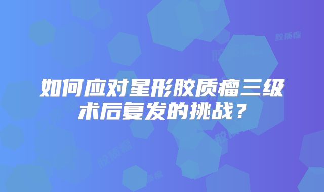 如何应对星形胶质瘤三级术后复发的挑战？
