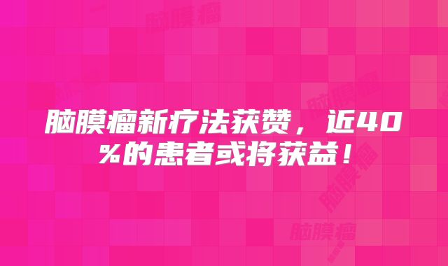 脑膜瘤新疗法获赞，近40%的患者或将获益！