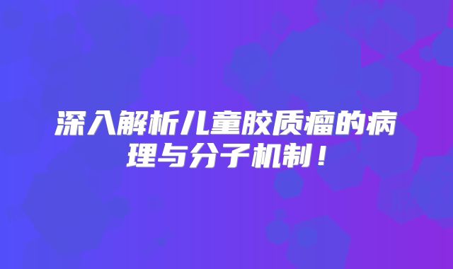 深入解析儿童胶质瘤的病理与分子机制！