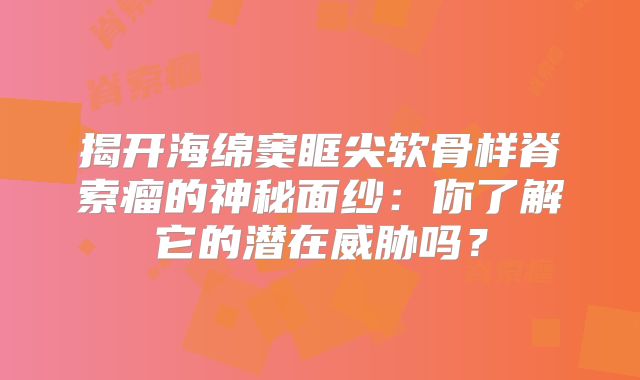 揭开海绵窦眶尖软骨样脊索瘤的神秘面纱：你了解它的潜在威胁吗？