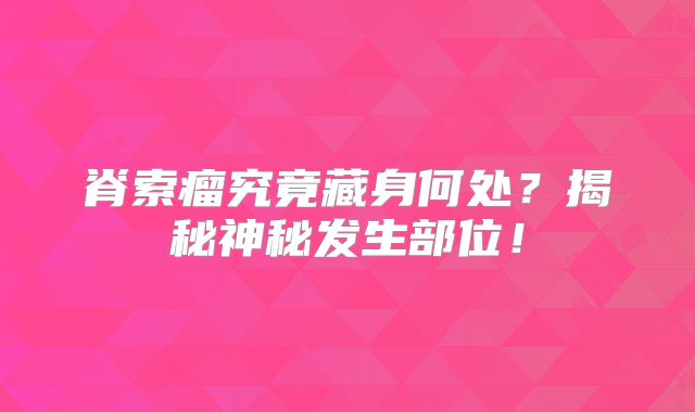脊索瘤究竟藏身何处？揭秘神秘发生部位！