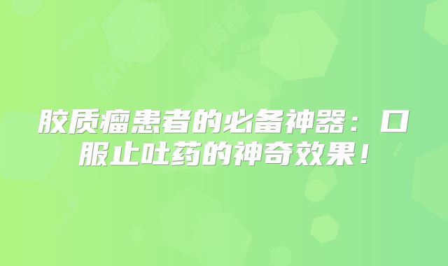 胶质瘤患者的必备神器：口服止吐药的神奇效果！
