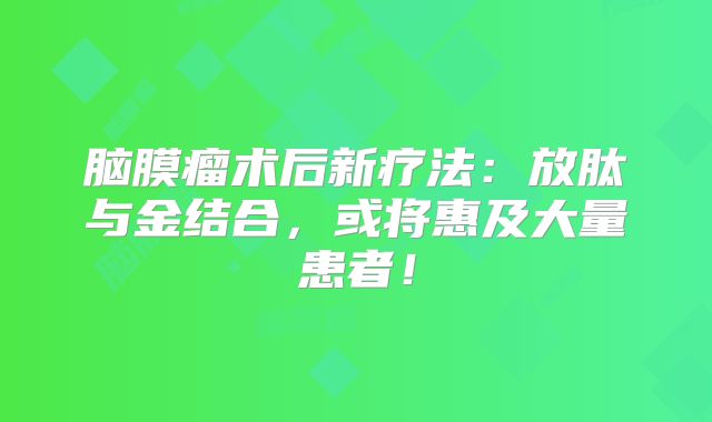 脑膜瘤术后新疗法：放肽与金结合，或将惠及大量患者！