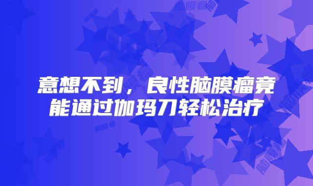意想不到，良性脑膜瘤竟能通过伽玛刀轻松治疗