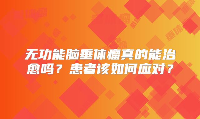 无功能脑垂体瘤真的能治愈吗？患者该如何应对？