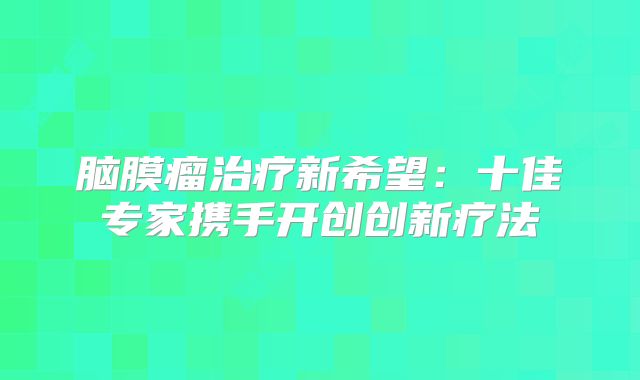 脑膜瘤治疗新希望：十佳专家携手开创创新疗法