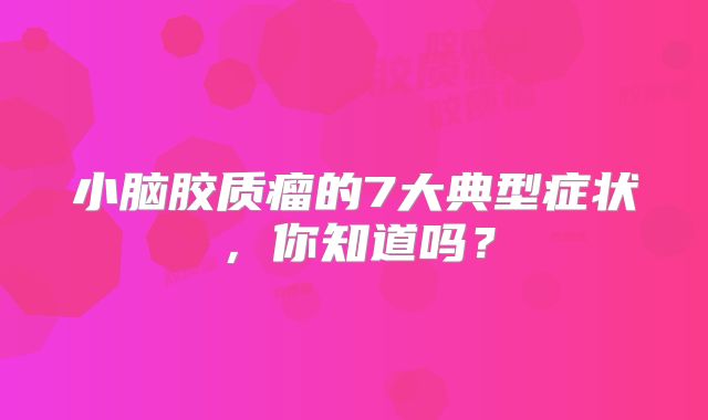 小脑胶质瘤的7大典型症状，你知道吗？