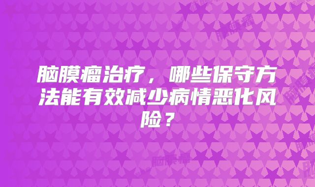 脑膜瘤治疗，哪些保守方法能有效减少病情恶化风险？