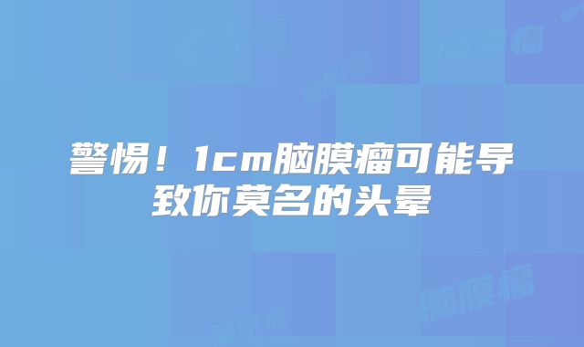 警惕！1cm脑膜瘤可能导致你莫名的头晕