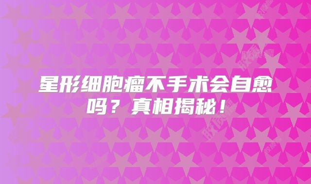 星形细胞瘤不手术会自愈吗？真相揭秘！