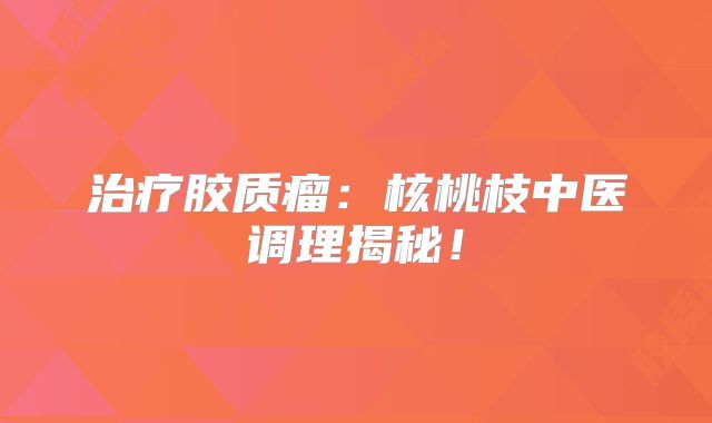 治疗胶质瘤：核桃枝中医调理揭秘！