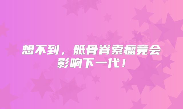 想不到，骶骨脊索瘤竟会影响下一代！