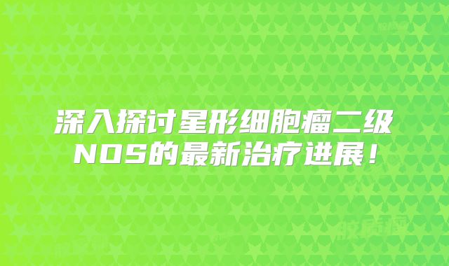 深入探讨星形细胞瘤二级NOS的最新治疗进展！