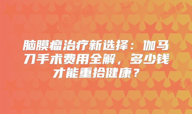 脑膜瘤治疗新选择：伽马刀手术费用全解，多少钱才能重拾健康？
