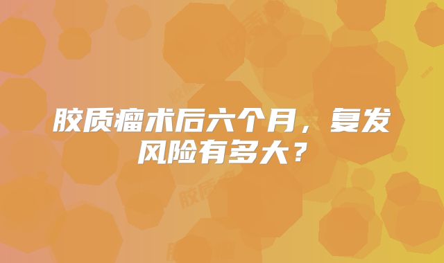 胶质瘤术后六个月，复发风险有多大？