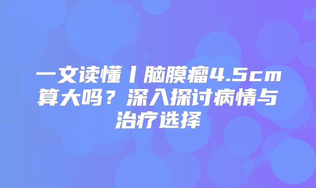 一文读懂丨脑膜瘤4.5cm算大吗？深入探讨病情与治疗选择