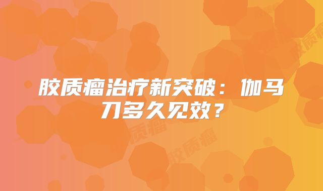 胶质瘤治疗新突破：伽马刀多久见效？