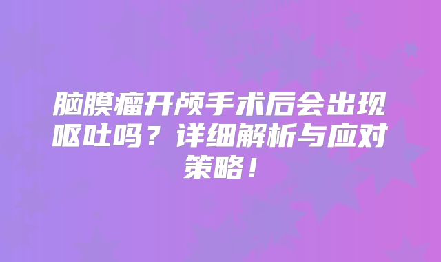 脑膜瘤开颅手术后会出现呕吐吗？详细解析与应对策略！