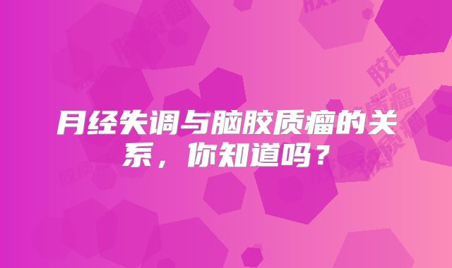 月经失调与脑胶质瘤的关系，你知道吗？