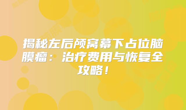 揭秘左后颅窝幕下占位脑膜瘤：治疗费用与恢复全攻略！
