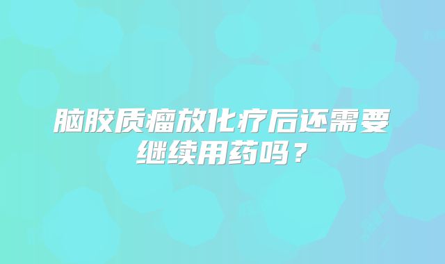 脑胶质瘤放化疗后还需要继续用药吗？
