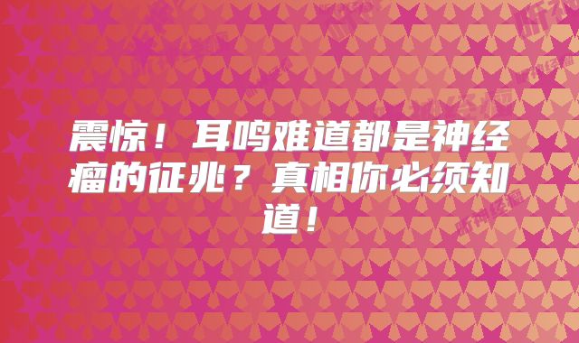 震惊！耳鸣难道都是神经瘤的征兆？真相你必须知道！