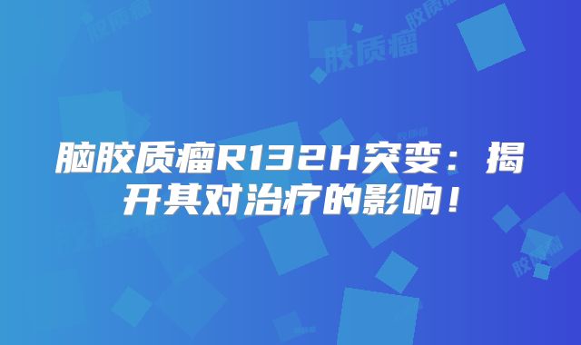 脑胶质瘤R132H突变：揭开其对治疗的影响！
